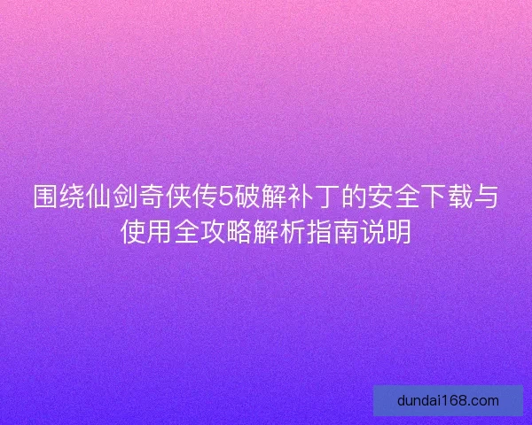 围绕仙剑奇侠传5破解补丁的安全下载与使用全攻略解析指南说明